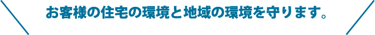 お客様の住宅の環境と地域の環境を守ります。